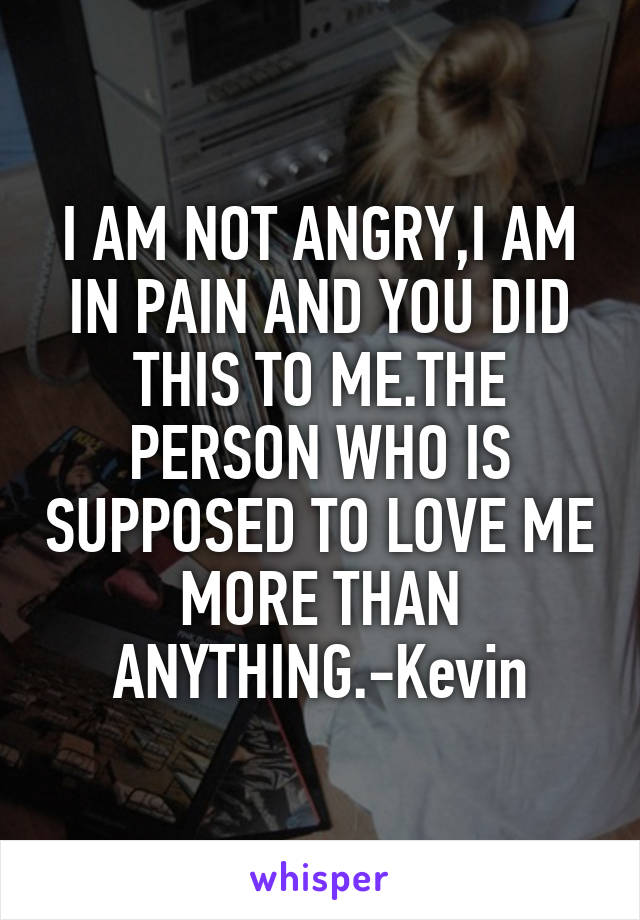 I AM NOT ANGRY,I AM IN PAIN AND YOU DID THIS TO ME.THE PERSON WHO IS SUPPOSED TO LOVE ME MORE THAN ANYTHING.-Kevin