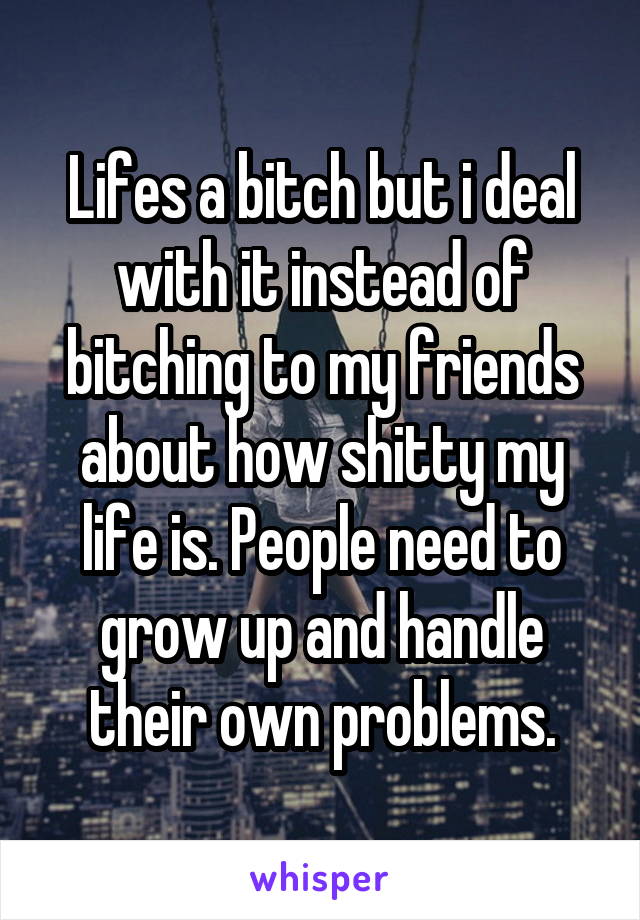 Lifes a bitch but i deal with it instead of bitching to my friends about how shitty my life is. People need to grow up and handle their own problems.