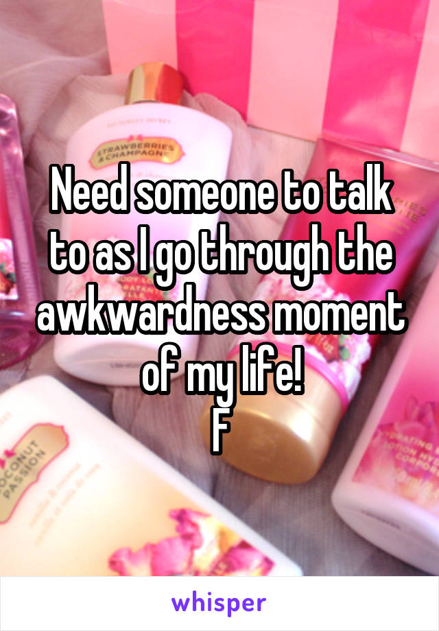 Need someone to talk to as I go through the awkwardness moment of my life!
F