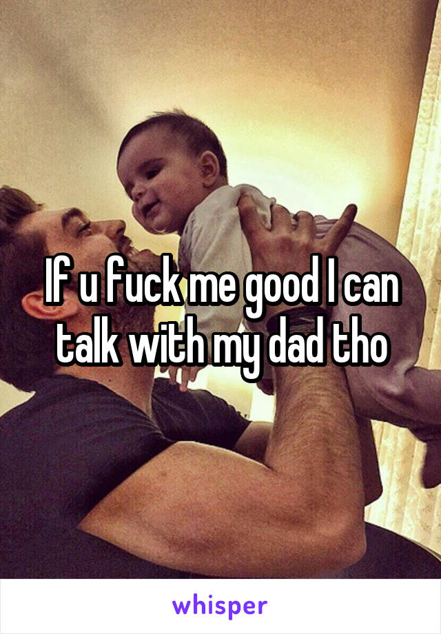 If u fuck me good I can talk with my dad tho