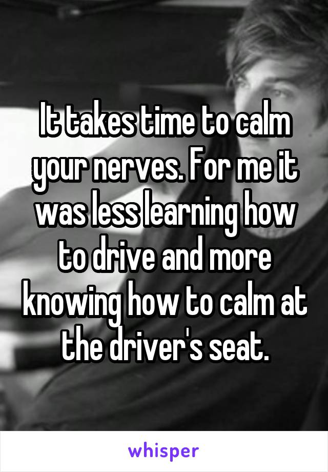 It takes time to calm your nerves. For me it was less learning how to drive and more knowing how to calm at the driver's seat.