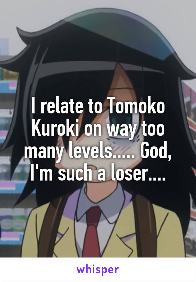 I relate to Tomoko Kuroki on way too many levels..... God, I'm such a loser....