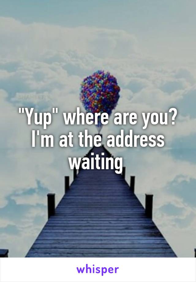 "Yup" where are you? I'm at the address waiting 