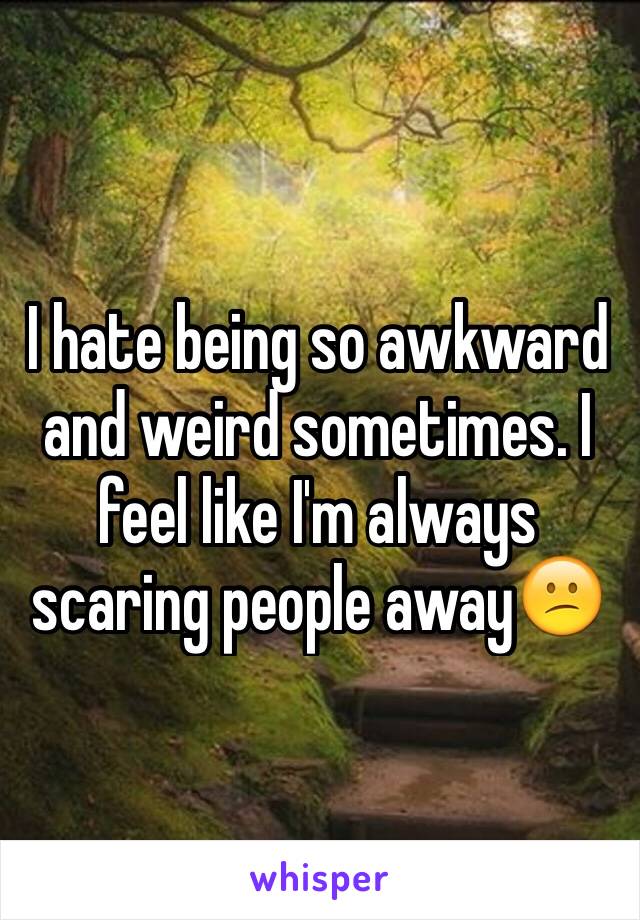 I hate being so awkward and weird sometimes. I feel like I'm always scaring people away😕