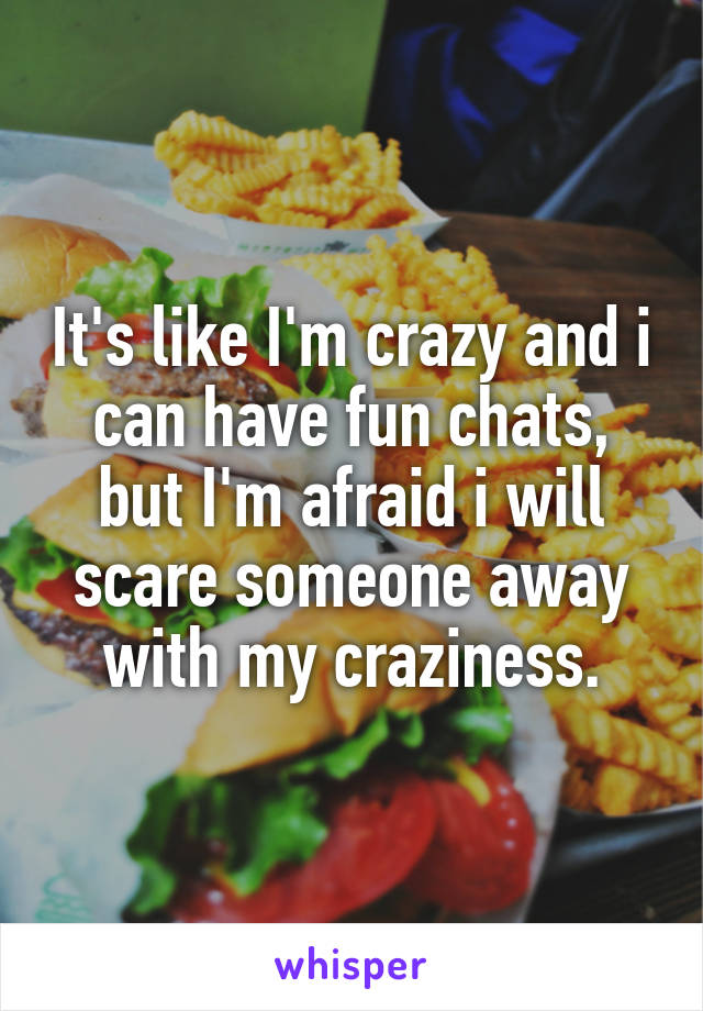 It's like I'm crazy and i can have fun chats, but I'm afraid i will scare someone away with my craziness.