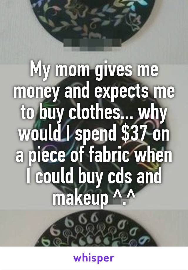 My mom gives me money and expects me to buy clothes... why would I spend $37 on a piece of fabric when I could buy cds and makeup ^.^