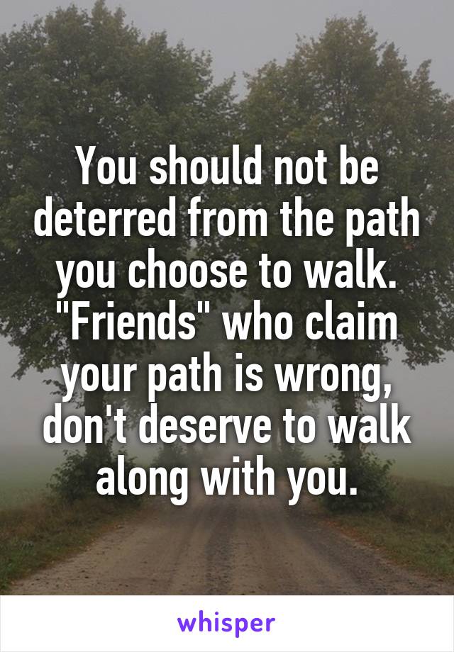 You should not be deterred from the path you choose to walk. "Friends" who claim your path is wrong, don't deserve to walk along with you.