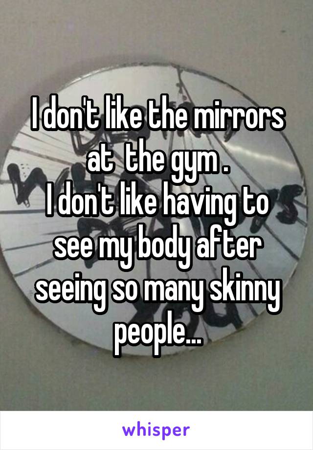 I don't like the mirrors at  the gym .
I don't like having to see my body after seeing so many skinny people...