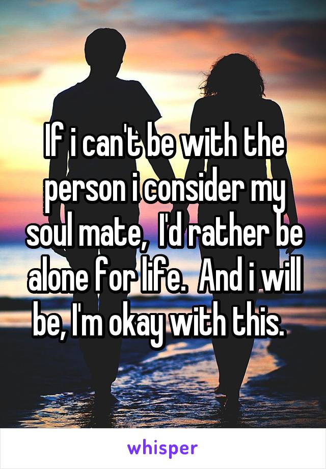 If i can't be with the person i consider my soul mate,  I'd rather be alone for life.  And i will be, I'm okay with this.  
