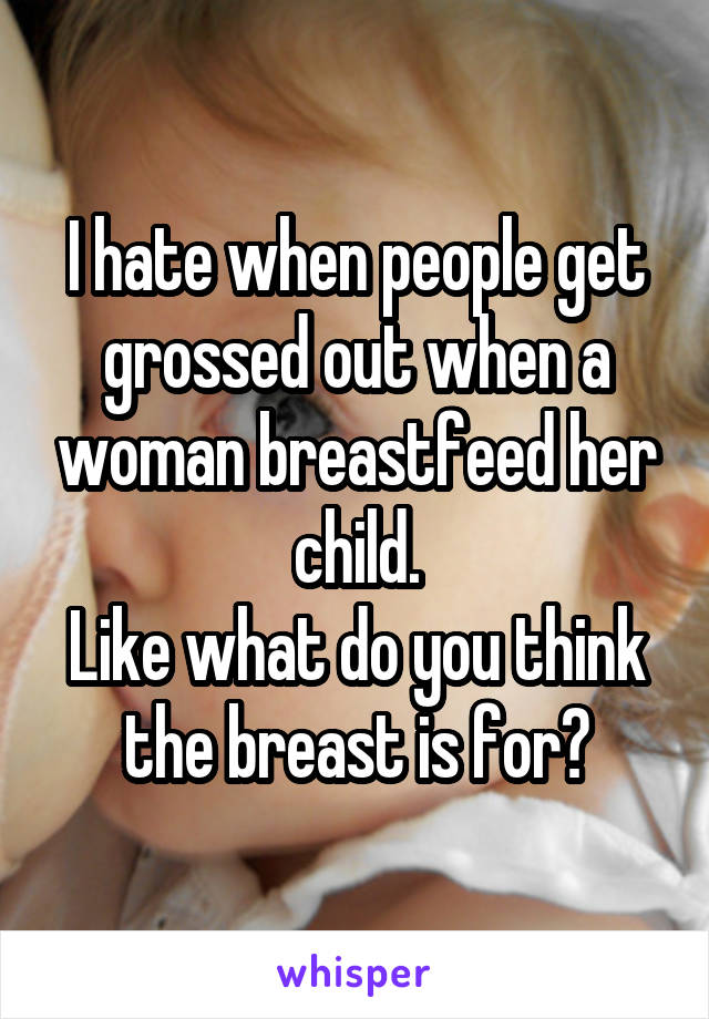 I hate when people get grossed out when a woman breastfeed her child.
Like what do you think the breast is for?