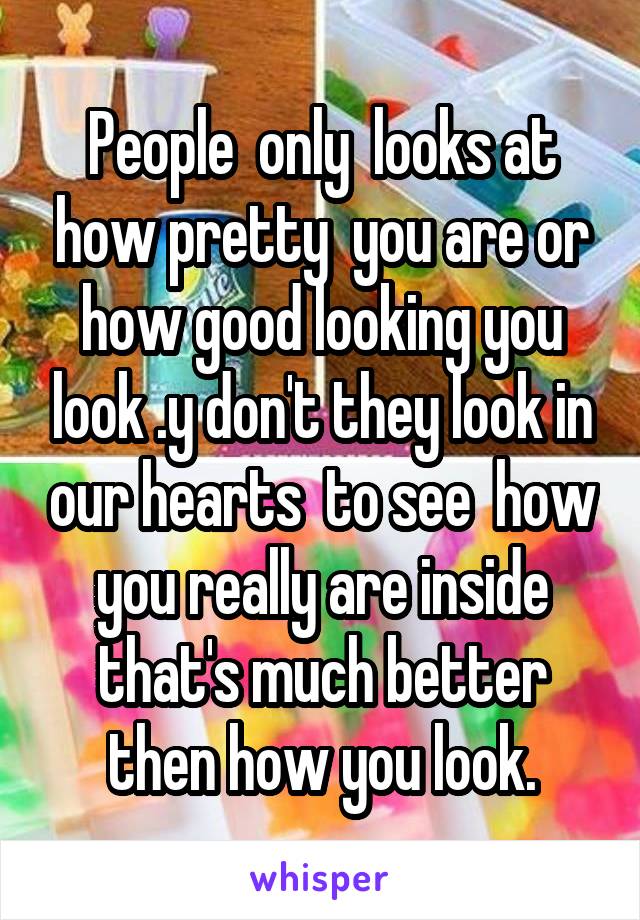 People  only  looks at how pretty  you are or how good looking you look .y don't they look in our hearts  to see  how you really are inside that's much better then how you look.
