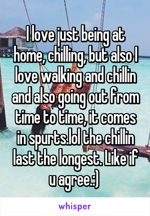 I love just being at home, chilling, but also I love walking and chillin and also going out from time to time, it comes in spurts.lol the chillin last the longest. Like if u agree.:) 
