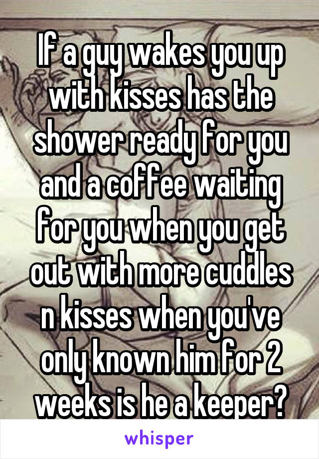 If a guy wakes you up with kisses has the shower ready for you and a coffee waiting for you when you get out with more cuddles n kisses when you've only known him for 2 weeks is he a keeper?