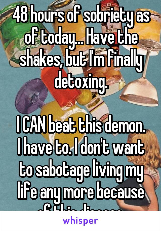 48 hours of sobriety as of today... Have the shakes, but I'm finally detoxing.

I CAN beat this demon. I have to. I don't want to sabotage living my life any more because of this disease.