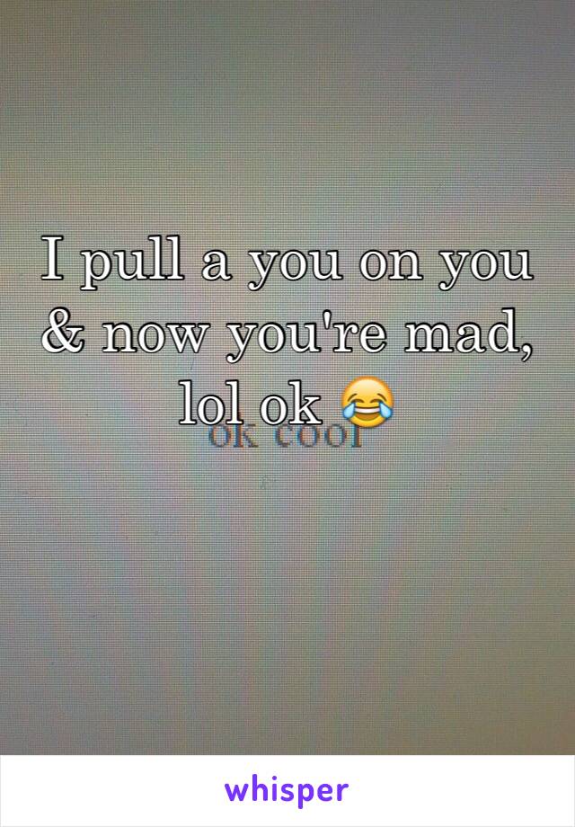 I pull a you on you & now you're mad, lol ok 😂