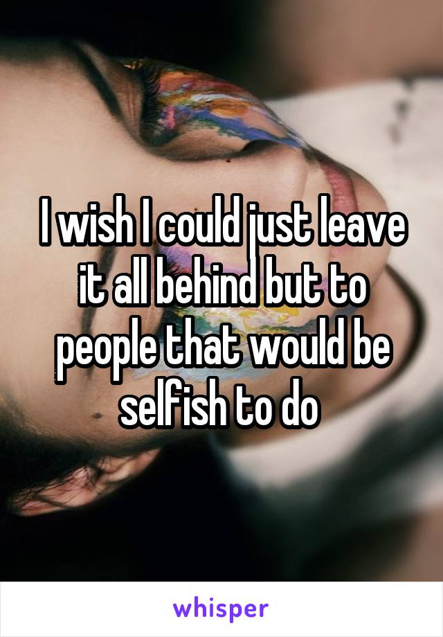 I wish I could just leave it all behind but to people that would be selfish to do 