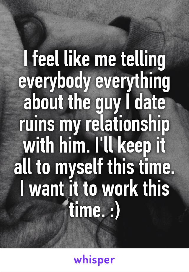 I feel like me telling everybody everything about the guy I date ruins my relationship with him. I'll keep it all to myself this time. I want it to work this time. :)