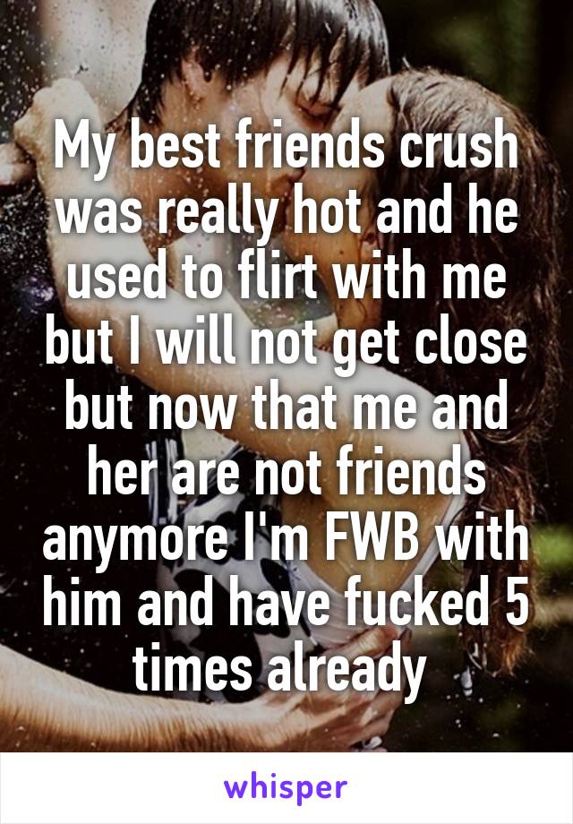 My best friends crush was really hot and he used to flirt with me but I will not get close but now that me and her are not friends anymore I'm FWB with him and have fucked 5 times already 