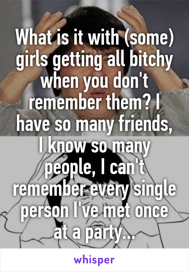 What is it with (some) girls getting all bitchy when you don't remember them? I have so many friends, I know so many people, I can't remember every single person I've met once at a party...