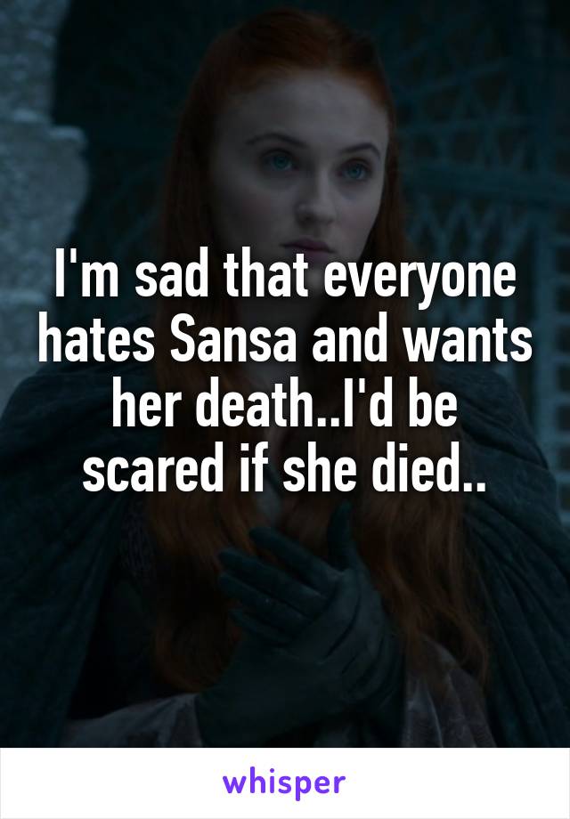 I'm sad that everyone hates Sansa and wants her death..I'd be scared if she died..
