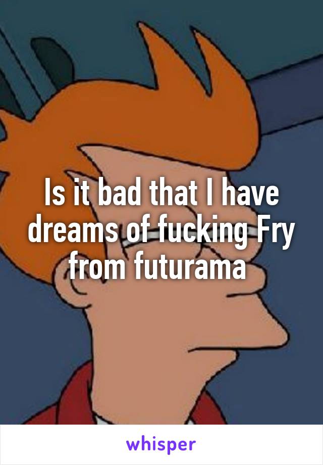 Is it bad that I have dreams of fucking Fry from futurama 