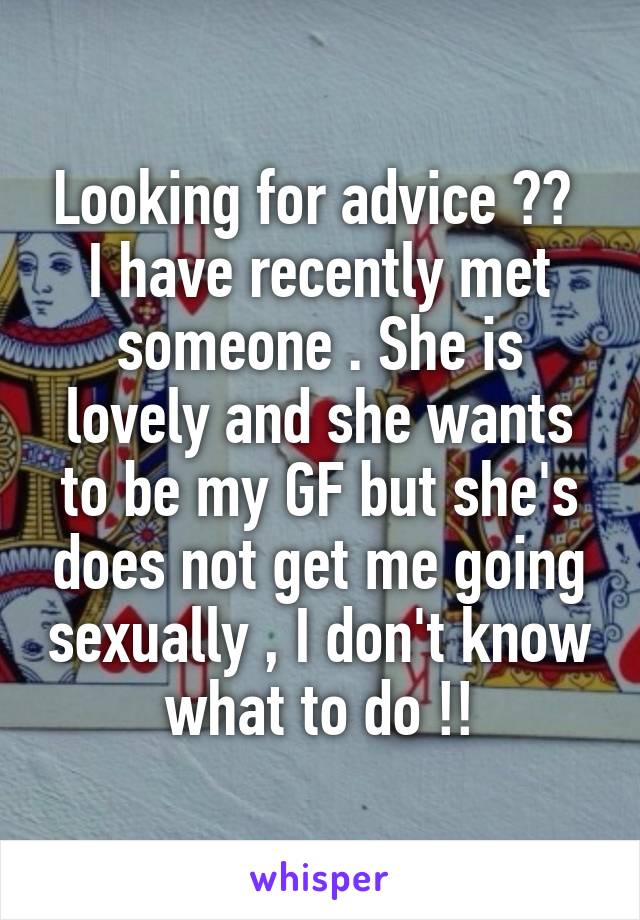Looking for advice ?? 
I have recently met someone . She is lovely and she wants to be my GF but she's does not get me going sexually , I don't know what to do !!