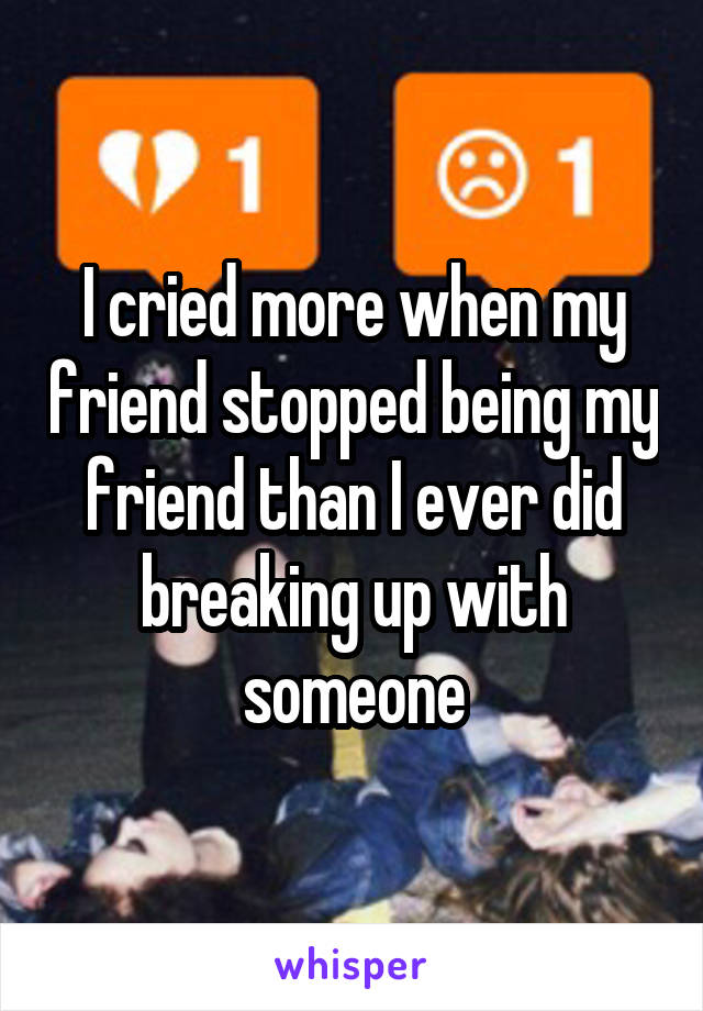 I cried more when my friend stopped being my friend than I ever did breaking up with someone
