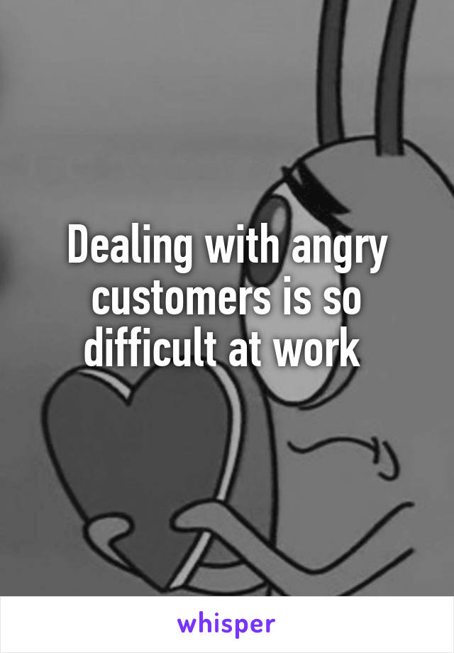 Dealing with angry customers is so difficult at work 
