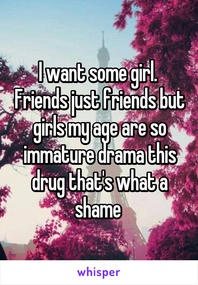 I want some girl.  Friends just friends but girls my age are so immature drama this drug that's what a shame 