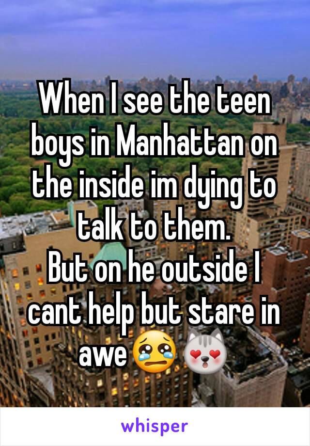 When I see the teen boys in Manhattan on the inside im dying to talk to them.
But on he outside I cant help but stare in awe😢😻