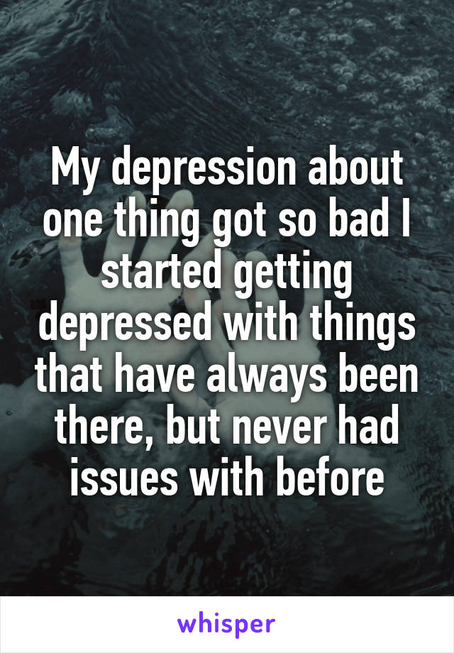My depression about one thing got so bad I started getting depressed with things that have always been there, but never had issues with before
