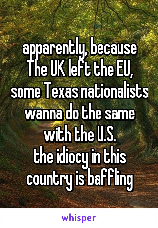 apparently, because The UK left the EU, some Texas nationalists wanna do the same with the U.S.
the idiocy in this country is baffling