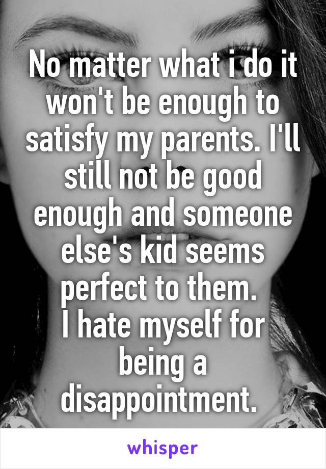 No matter what i do it won't be enough to satisfy my parents. I'll still not be good enough and someone else's kid seems perfect to them. 
I hate myself for being a disappointment. 