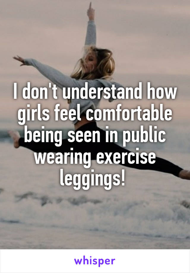 I don't understand how girls feel comfortable being seen in public wearing exercise leggings! 