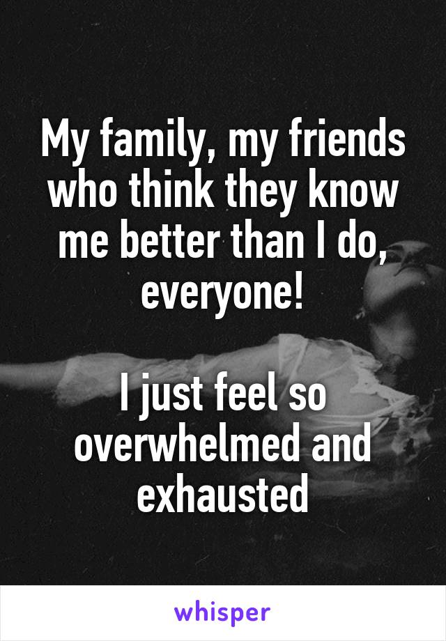 My family, my friends who think they know me better than I do, everyone!

I just feel so overwhelmed and exhausted