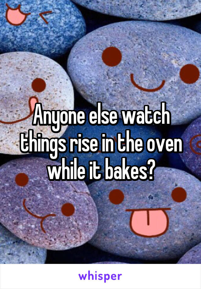 Anyone else watch things rise in the oven while it bakes?