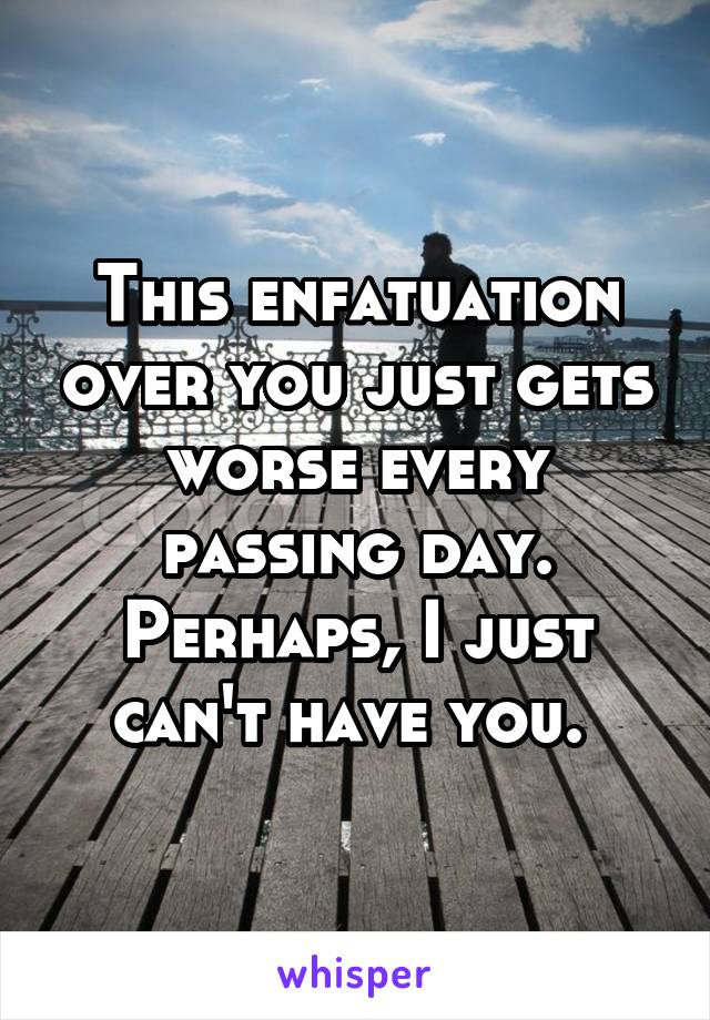 This enfatuation over you just gets worse every passing day. Perhaps, I just can't have you. 
