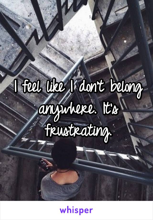 I feel like I don't belong anywhere. It's frustrating.