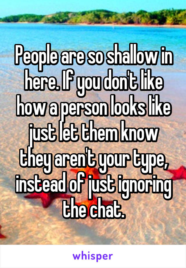 People are so shallow in here. If you don't like how a person looks like just let them know they aren't your type, instead of just ignoring the chat.