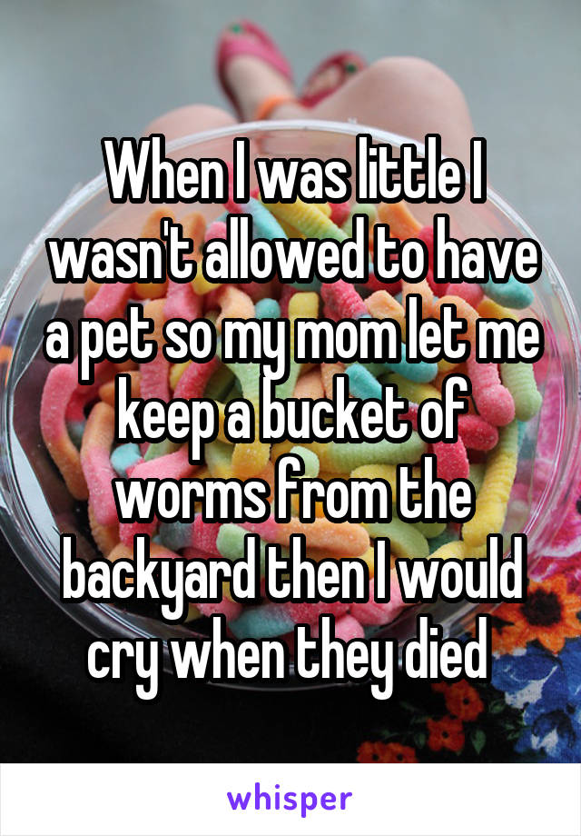 When I was little I wasn't allowed to have a pet so my mom let me keep a bucket of worms from the backyard then I would cry when they died 