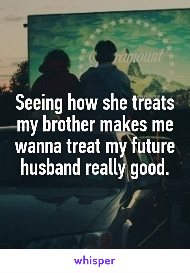 Seeing how she treats my brother makes me wanna treat my future husband really good.