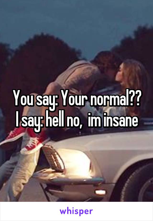 You say: Your normal?? I say: hell no,  im insane