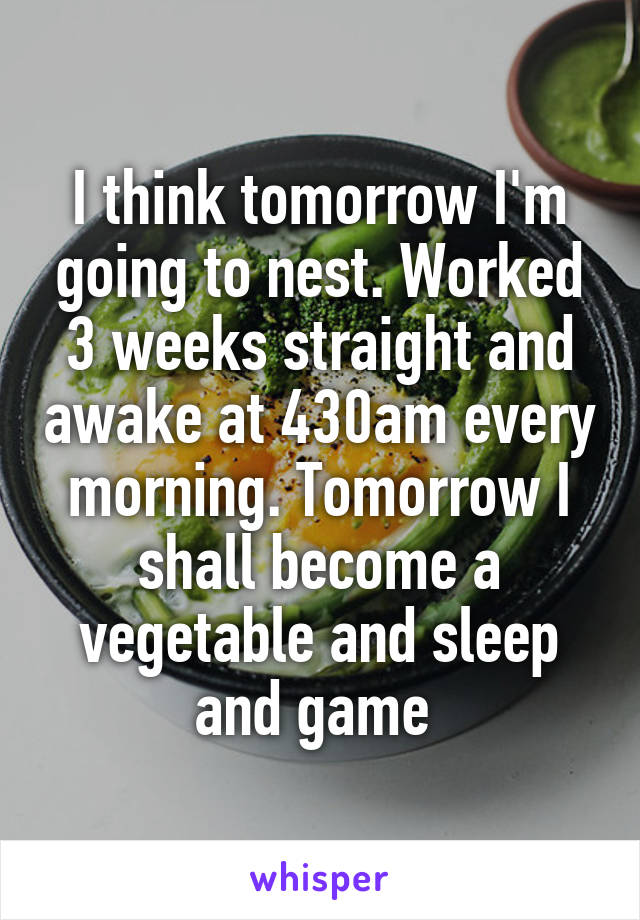 I think tomorrow I'm going to nest. Worked 3 weeks straight and awake at 430am every morning. Tomorrow I shall become a vegetable and sleep and game 
