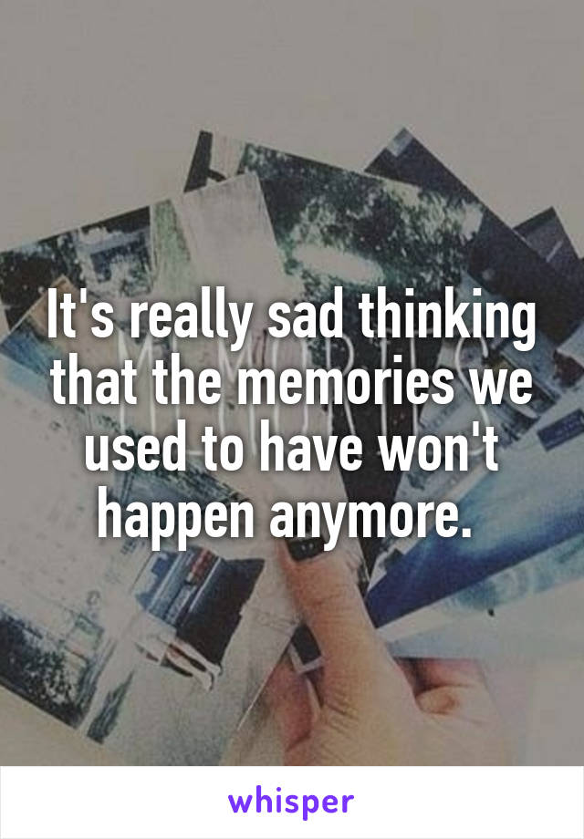 It's really sad thinking that the memories we used to have won't happen anymore. 
