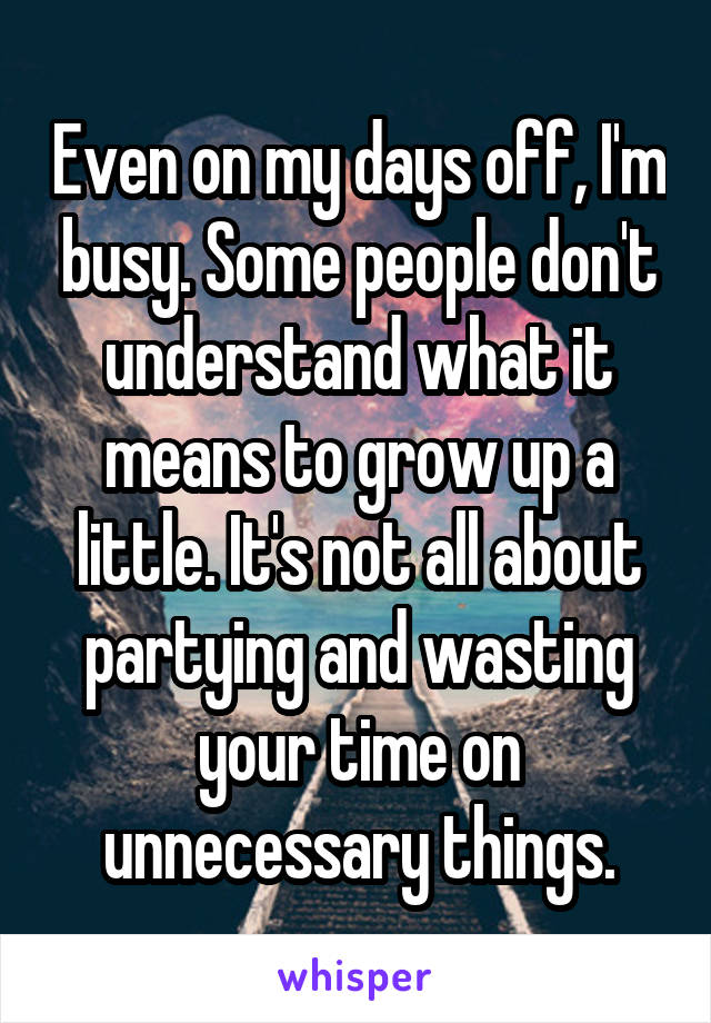 Even on my days off, I'm busy. Some people don't understand what it means to grow up a little. It's not all about partying and wasting your time on unnecessary things.