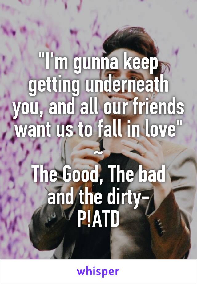 "I'm gunna keep getting underneath you, and all our friends want us to fall in love"
~
The Good, The bad and the dirty-
P!ATD