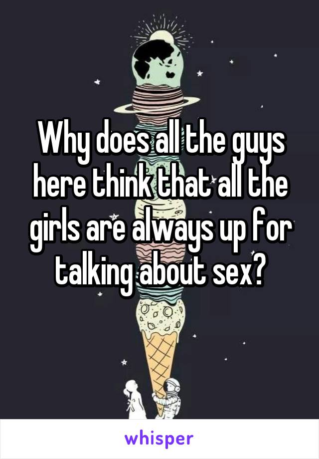 Why does all the guys here think that all the girls are always up for talking about sex?
