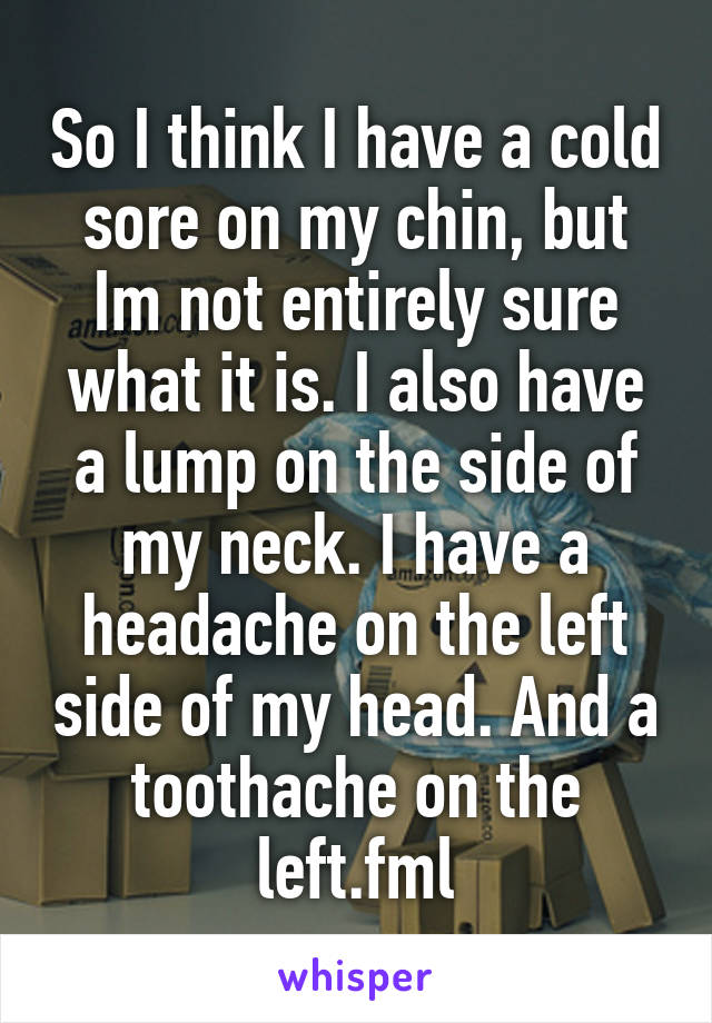 So I think I have a cold sore on my chin, but Im not entirely sure what it is. I also have a lump on the side of my neck. I have a headache on the left side of my head. And a toothache on the left.fml