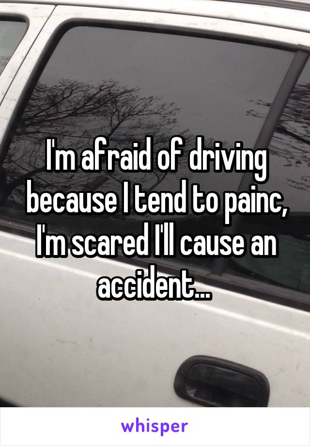 I'm afraid of driving because I tend to painc, I'm scared I'll cause an accident... 