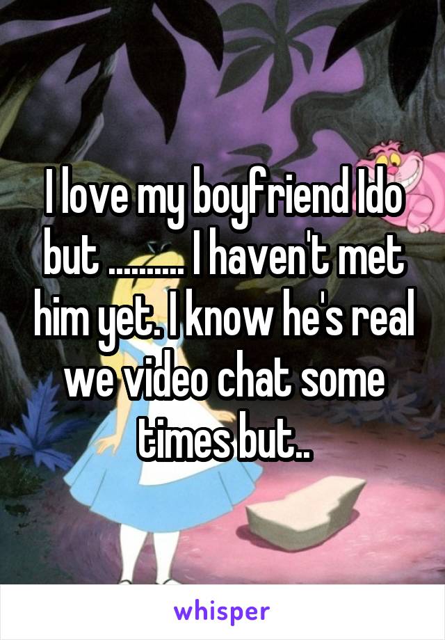 I love my boyfriend Ido but .......... I haven't met him yet. I know he's real we video chat some times but..